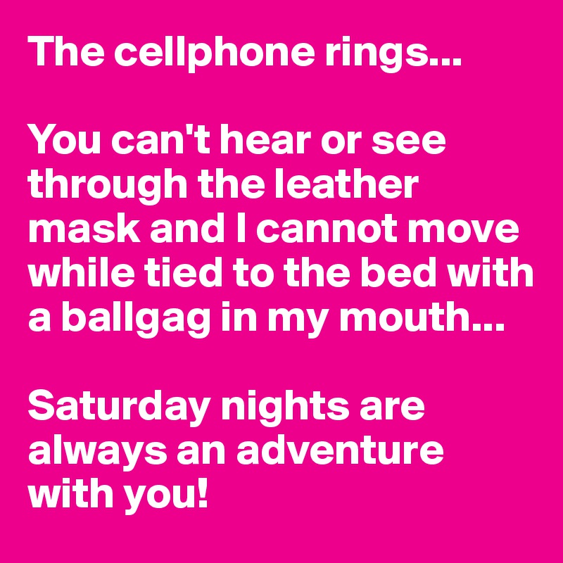 The cellphone rings...

You can't hear or see through the leather mask and I cannot move while tied to the bed with a ballgag in my mouth...

Saturday nights are always an adventure with you!