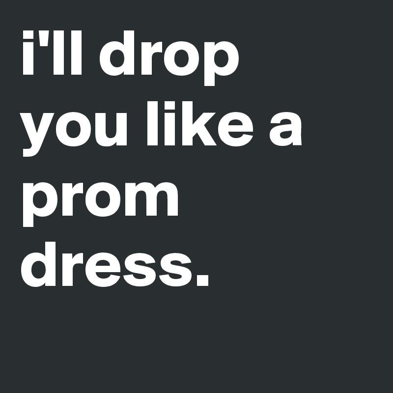 i'll drop you like a prom dress.

