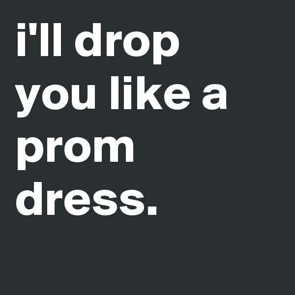 i'll drop you like a prom dress.
