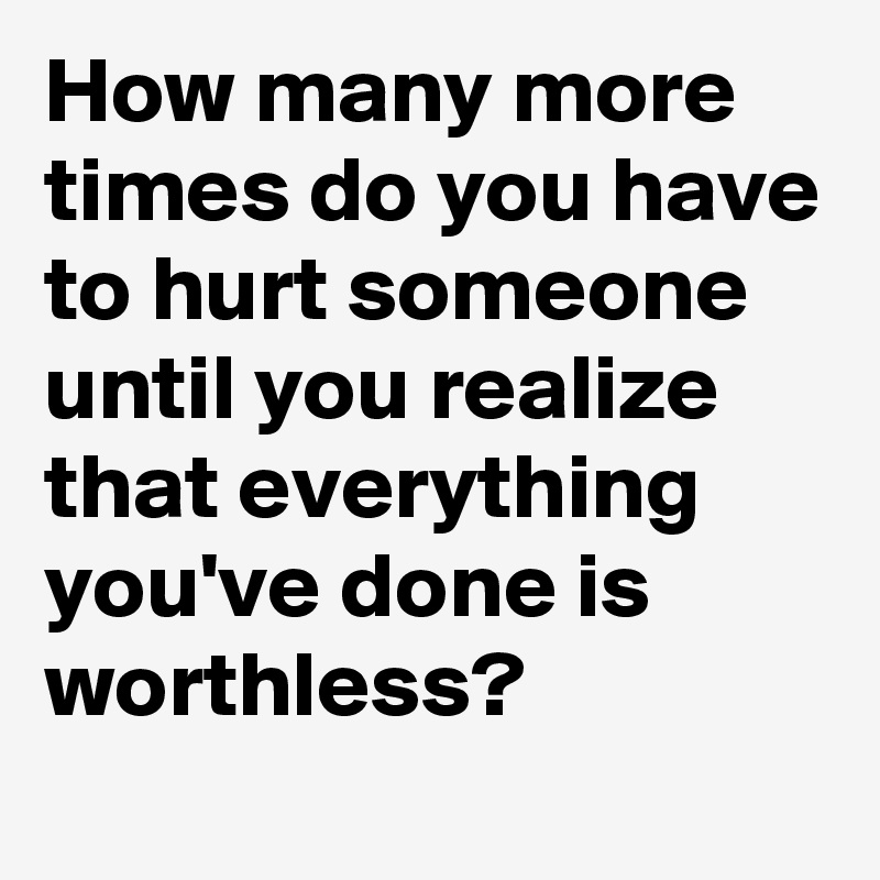 How many more times do you have to hurt someone until you realize that everything you've done is worthless?