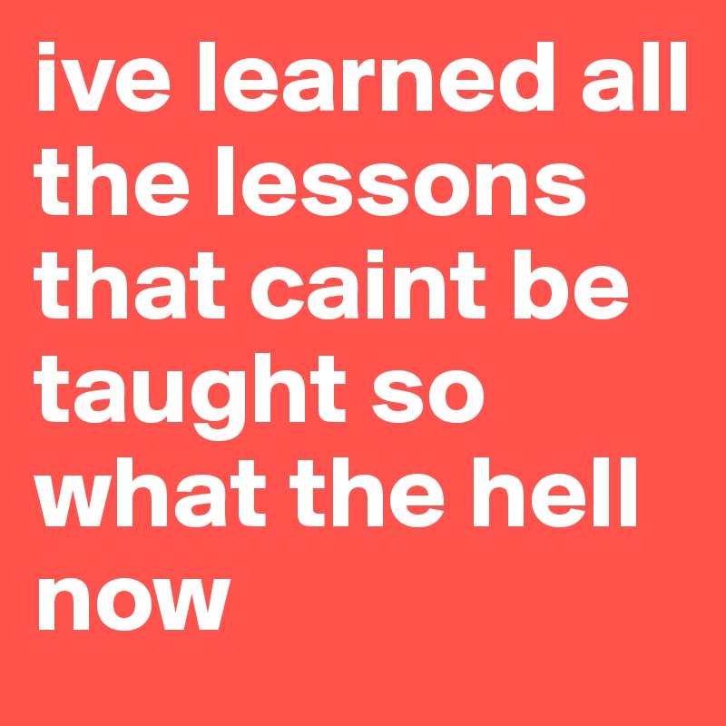 ive learned all the lessons that caint be taught so what the hell now 