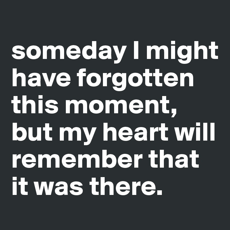 
someday I might have forgotten this moment, but my heart will remember that it was there.