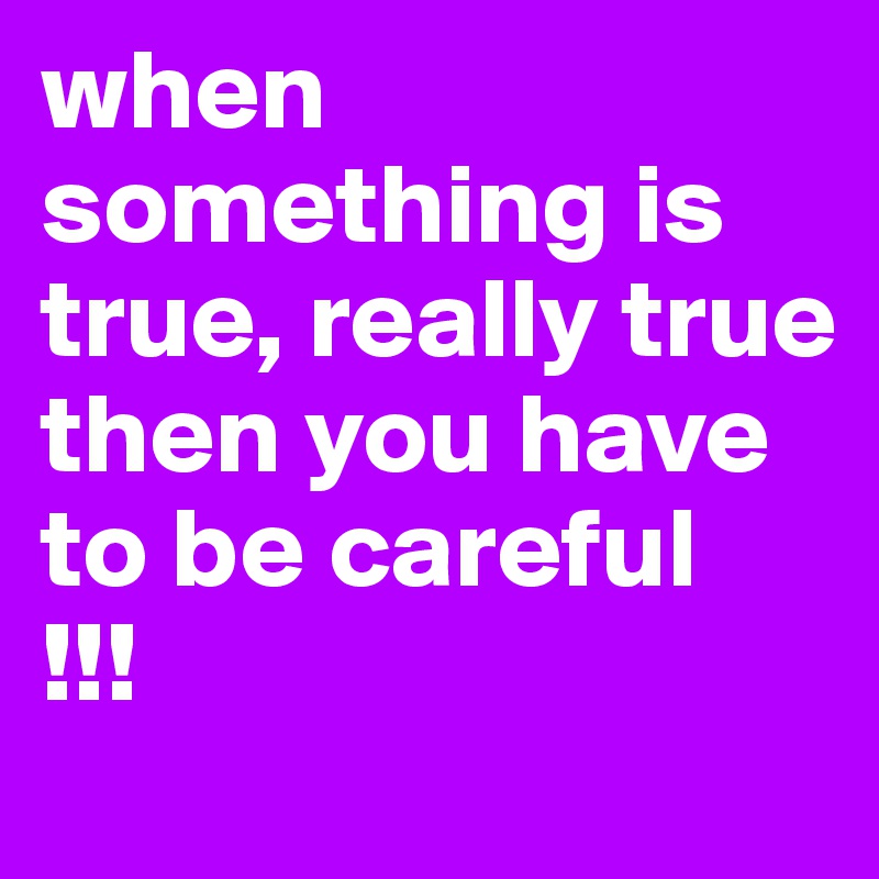 when something is true, really true then you have to be careful
!!!