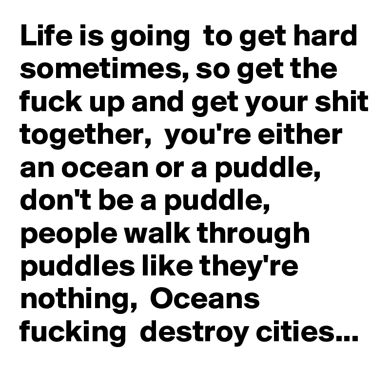 Life is going  to get hard sometimes, so get the fuck up and get your shit together,  you're either an ocean or a puddle, don't be a puddle,  people walk through puddles like they're nothing,  Oceans fucking  destroy cities...