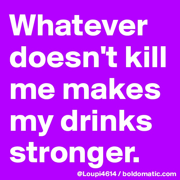 Whatever doesn't kill me makes my drinks stronger.