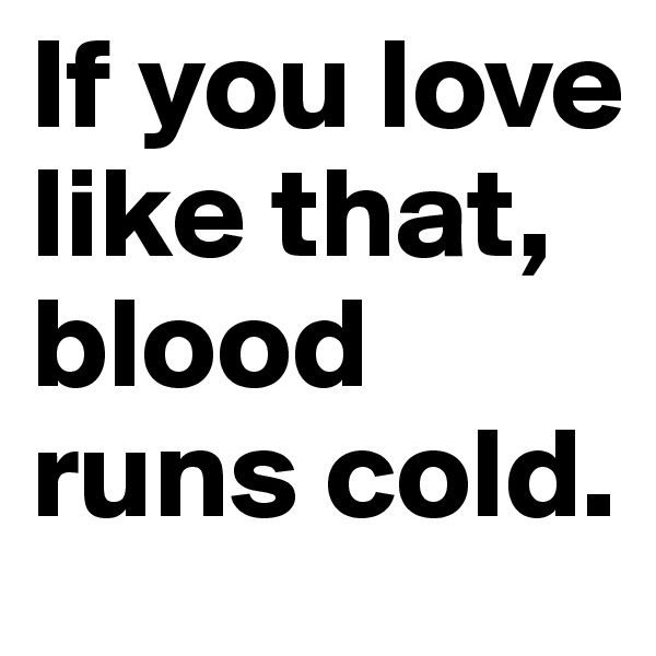 If you love like that, blood runs cold. 