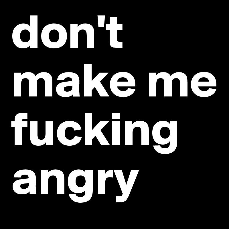 don't make me fucking angry