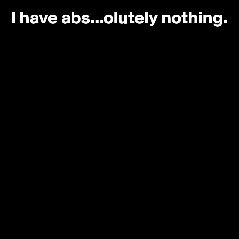I have abs...olutely nothing.










