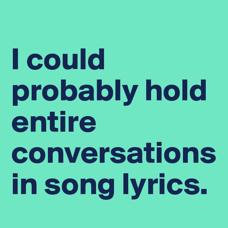 
I could probably hold entire conversations in song lyrics.