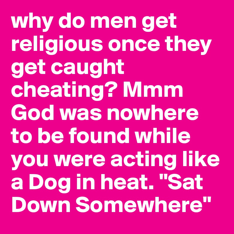 why do men get religious once they get caught cheating? Mmm God was nowhere to be found while you were acting like a Dog in heat. "Sat Down Somewhere"