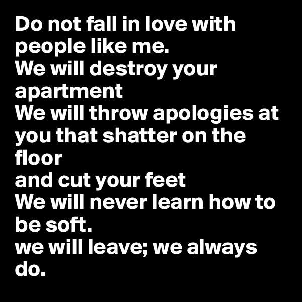 Do not fall in love with people like me. 
We will destroy your apartment
We will throw apologies at you that shatter on the floor
and cut your feet
We will never learn how to be soft.
we will leave; we always do.