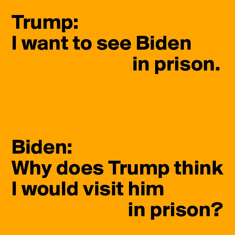 Trump:
I want to see Biden
                             in prison.



Biden:
Why does Trump think I would visit him
                            in prison?