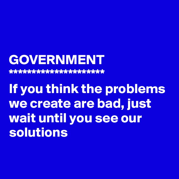 


GOVERNMENT 
*********************
If you think the problems we create are bad, just wait until you see our solutions 

