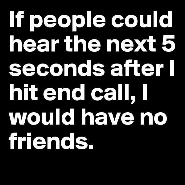 If people could hear the next 5 seconds after I hit end call, I would have no friends.