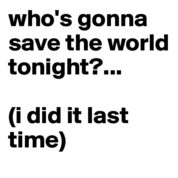 who's gonna save the world tonight?...

(i did it last time)