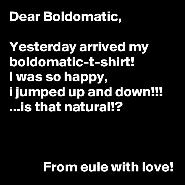 Dear Boldomatic,

Yesterday arrived my boldomatic-t-shirt!
I was so happy,
i jumped up and down!!!
...is that natural!?



            From eule with love!