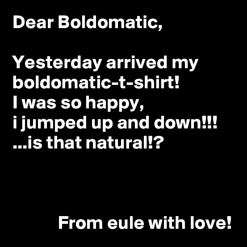 Dear Boldomatic,

Yesterday arrived my boldomatic-t-shirt!
I was so happy,
i jumped up and down!!!
...is that natural!?



            From eule with love!