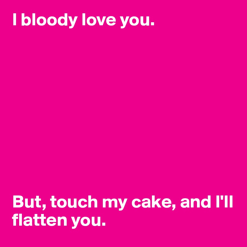I bloody love you. 









But, touch my cake, and I'll flatten you.