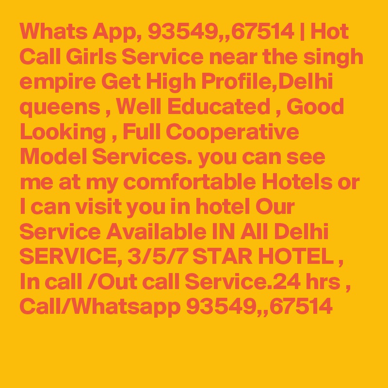 Whats App, 93549,,67514 | Hot Call Girls Service near the singh empire Get High Profile,Delhi queens , Well Educated , Good Looking , Full Cooperative Model Services. you can see me at my comfortable Hotels or I can visit you in hotel Our Service Available IN All Delhi SERVICE, 3/5/7 STAR HOTEL , In call /Out call Service.24 hrs , Call/Whatsapp 93549,,67514 
