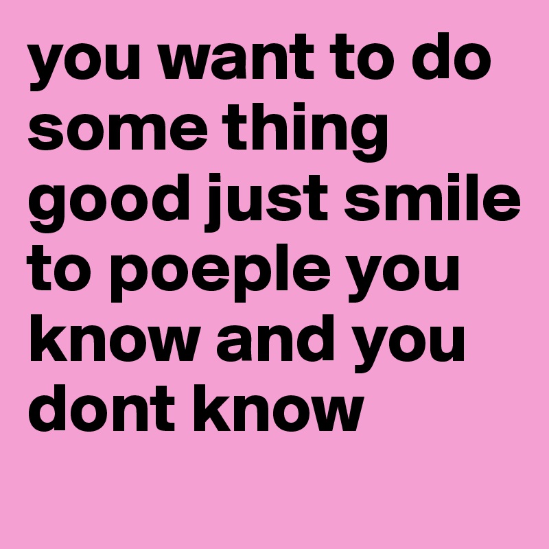 you want to do some thing good just smile to poeple you know and you dont know