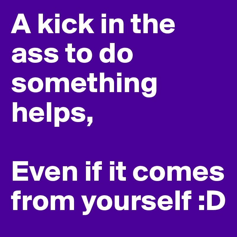 A kick in the ass to do something helps, 

Even if it comes from yourself :D