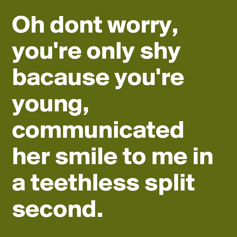 Oh dont worry, you're only shy bacause you're young, communicated her smile to me in a teethless split second.
