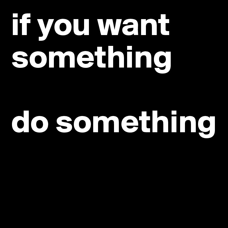 if you want
something

do something

