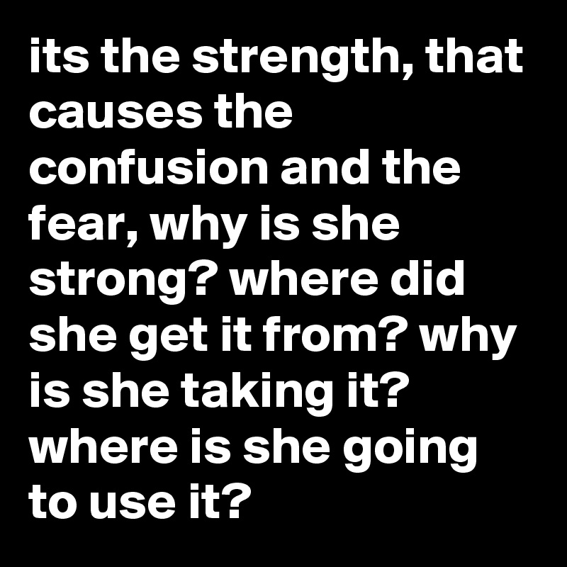 its the strength, that causes the confusion and the fear, why is she strong? where did she get it from? why is she taking it? where is she going to use it?