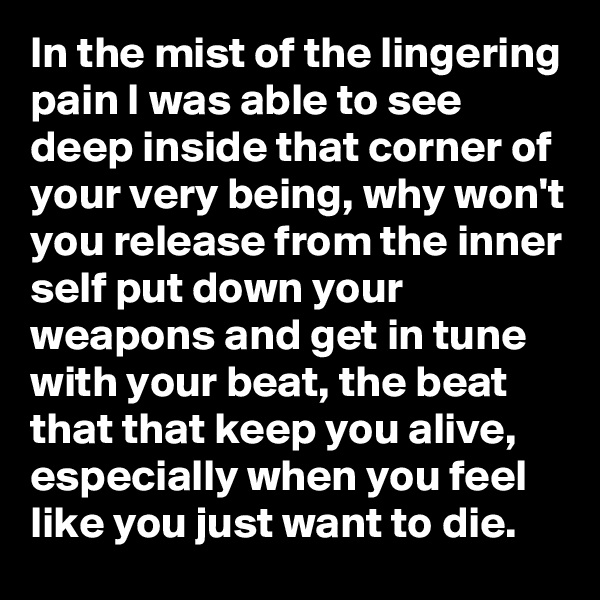 In the mist of the lingering pain I was able to see deep inside that corner of your very being, why won't you release from the inner self put down your weapons and get in tune with your beat, the beat that that keep you alive, especially when you feel like you just want to die. 