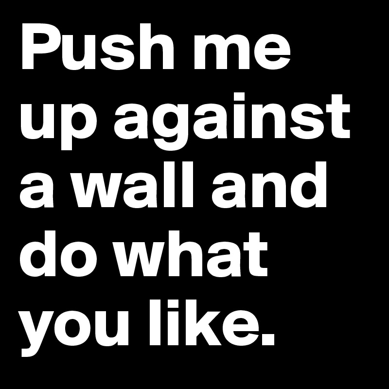 Push me up against a wall and do what you like.