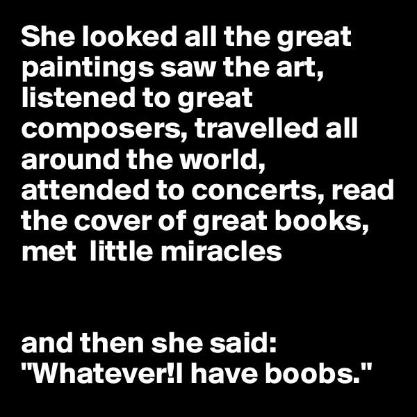 She looked all the great paintings saw the art, listened to great composers, travelled all around the world, attended to concerts, read the cover of great books, met  little miracles 


and then she said:
"Whatever!I have boobs."