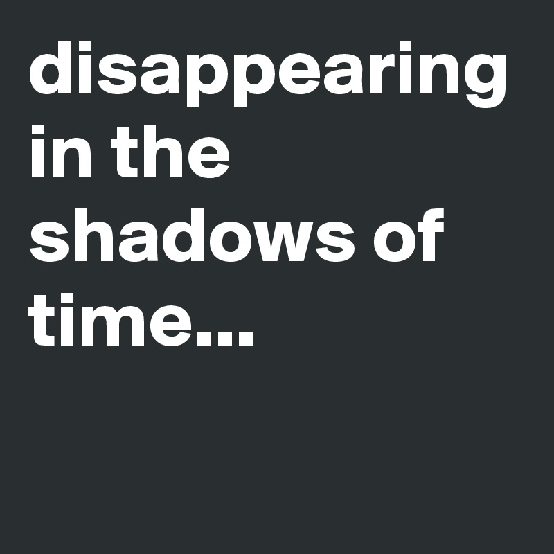 disappearing in the shadows of time...