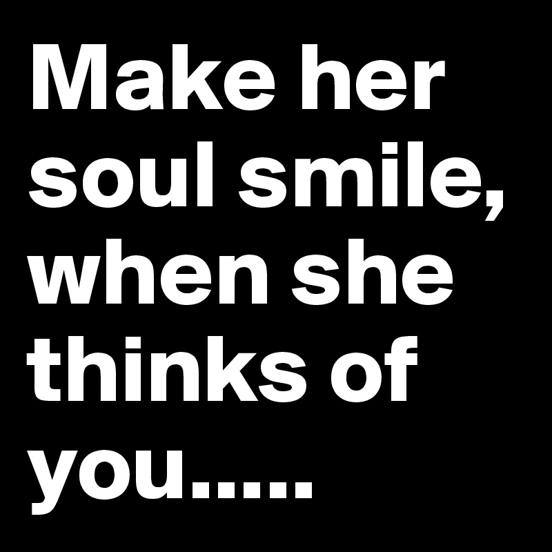 Make her soul smile, when she thinks of you.....