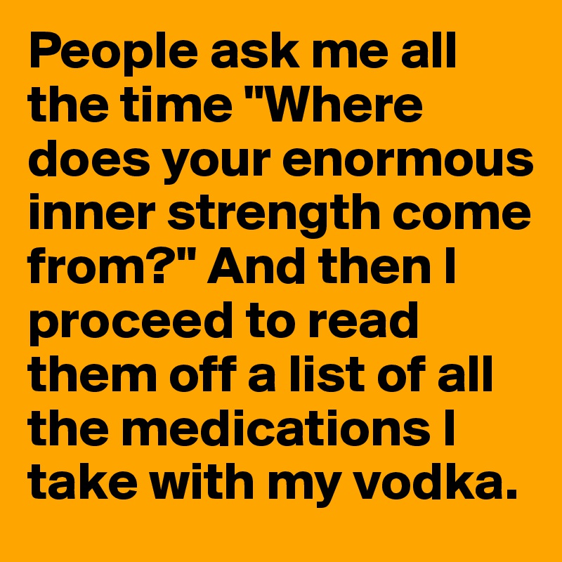 People ask me all the time "Where does your enormous inner strength come from?" And then I proceed to read them off a list of all the medications I take with my vodka. 