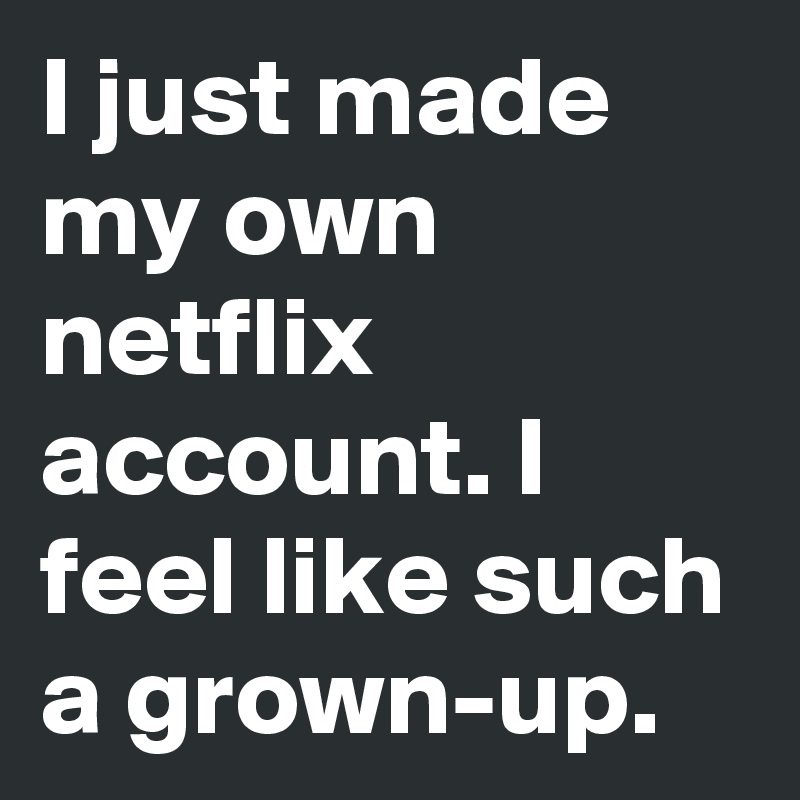 I just made my own netflix account. I feel like such a grown-up.