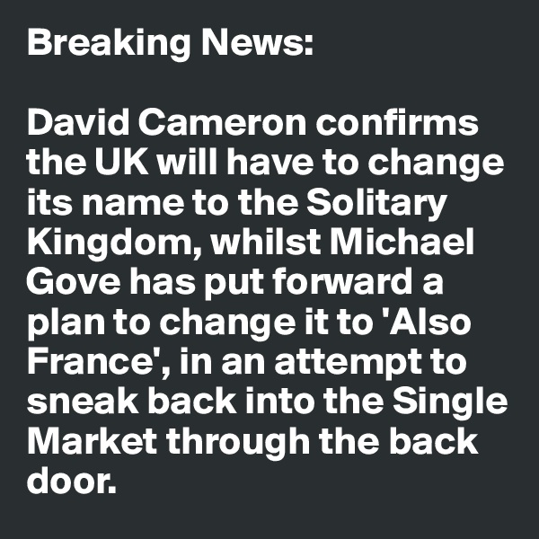 Breaking News:

David Cameron confirms the UK will have to change its name to the Solitary Kingdom, whilst Michael Gove has put forward a plan to change it to 'Also France', in an attempt to sneak back into the Single Market through the back door. 