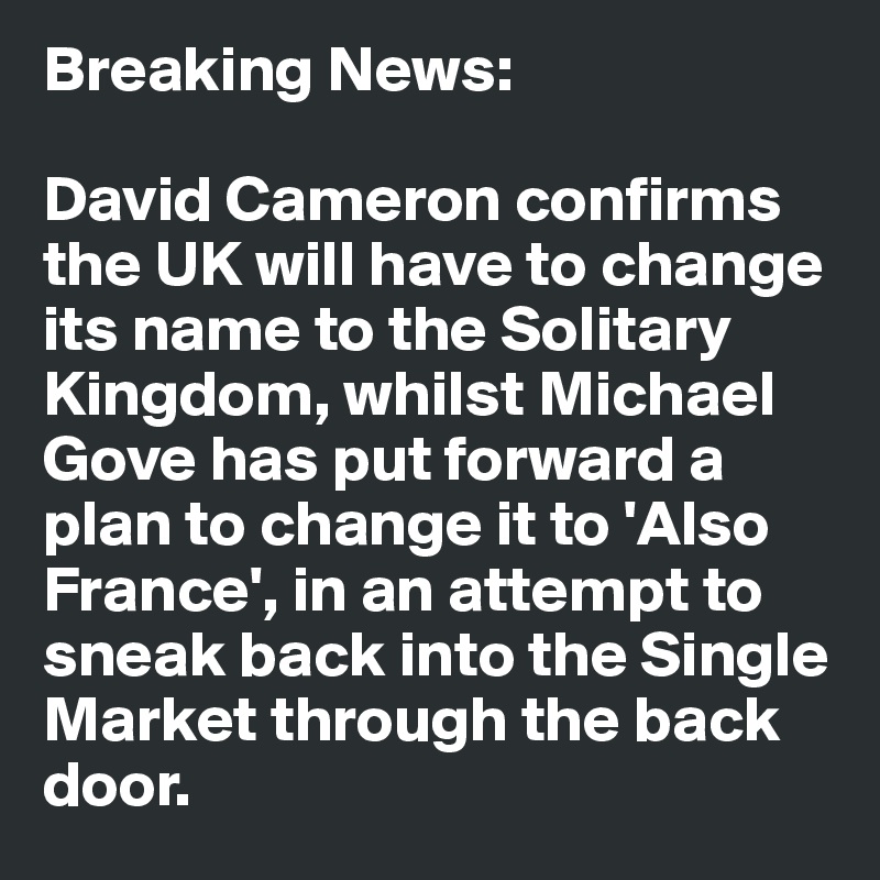 Breaking News:

David Cameron confirms the UK will have to change its name to the Solitary Kingdom, whilst Michael Gove has put forward a plan to change it to 'Also France', in an attempt to sneak back into the Single Market through the back door. 