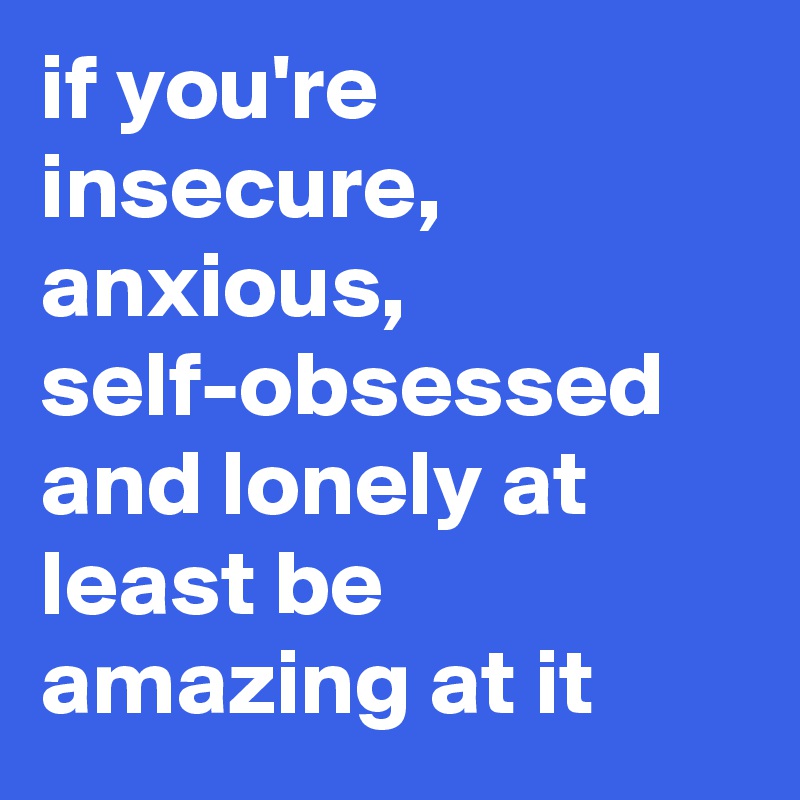 if you're insecure, anxious, self-obsessed and lonely at least be amazing at it