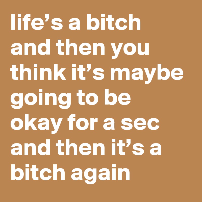 life’s a bitch and then you think it’s maybe going to be okay for a sec and then it’s a bitch again