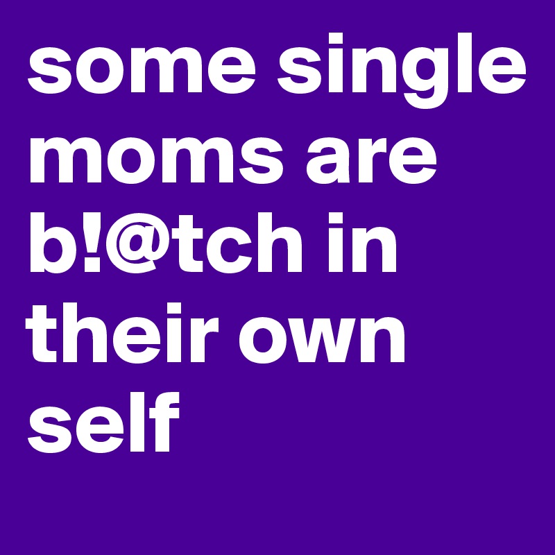 some single moms are b!@tch in their own self