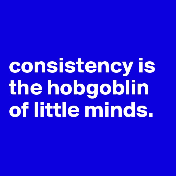 

consistency is the hobgoblin of little minds.

