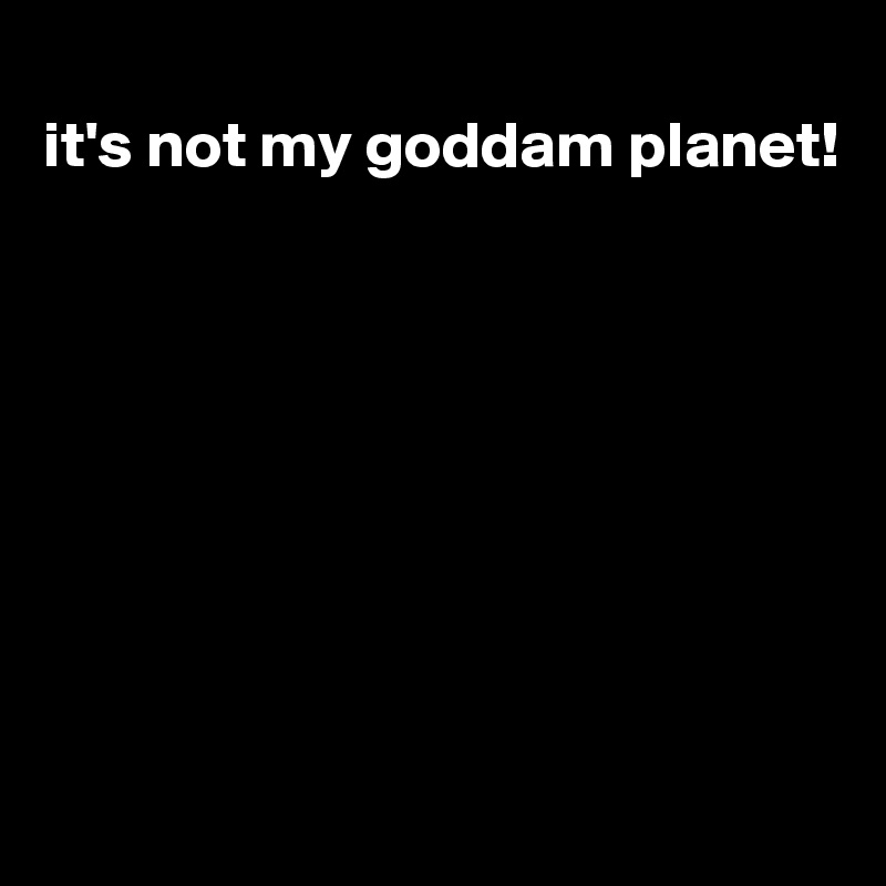 
it's not my goddam planet!








