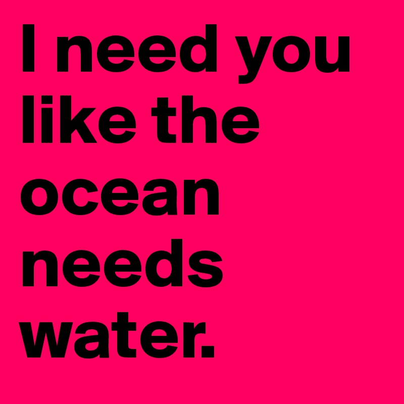 I need you like the ocean needs water. 