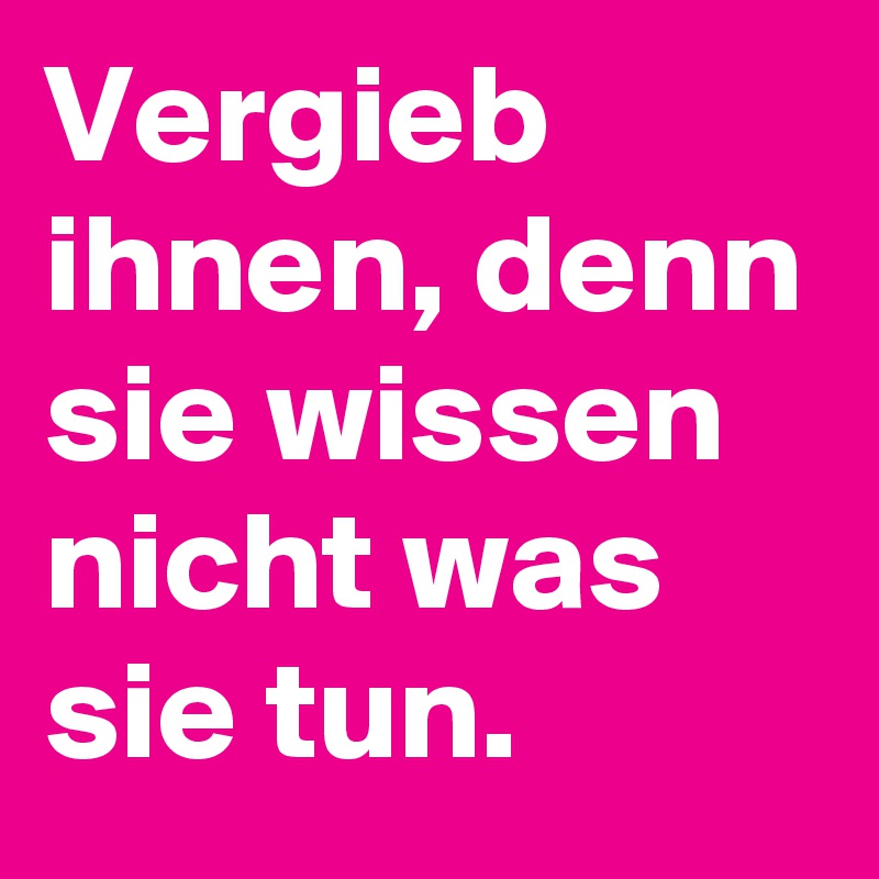 Vergieb ihnen, denn sie wissen nicht was sie tun.