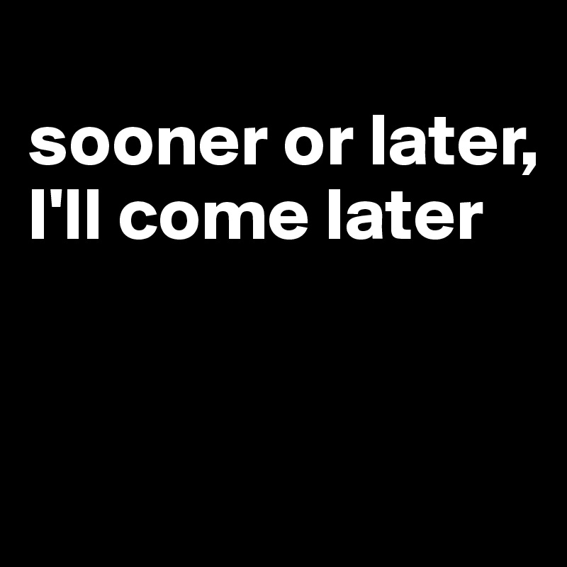 
sooner or later, I'll come later


