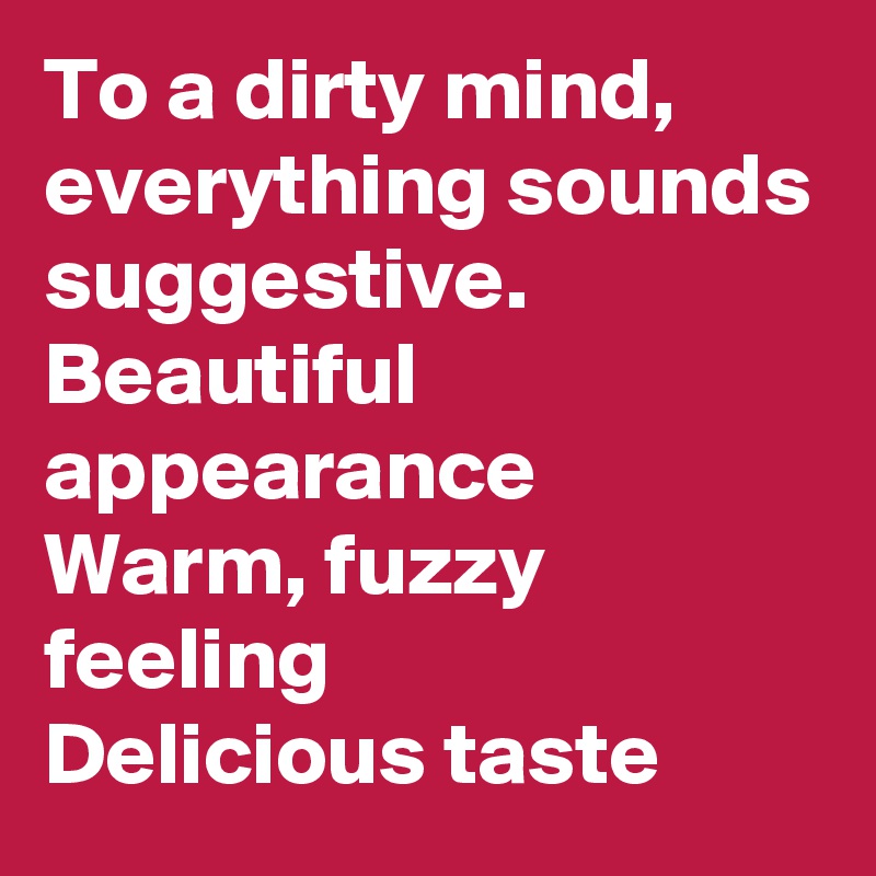 To a dirty mind,  everything sounds suggestive. 
Beautiful appearance
Warm, fuzzy feeling
Delicious taste