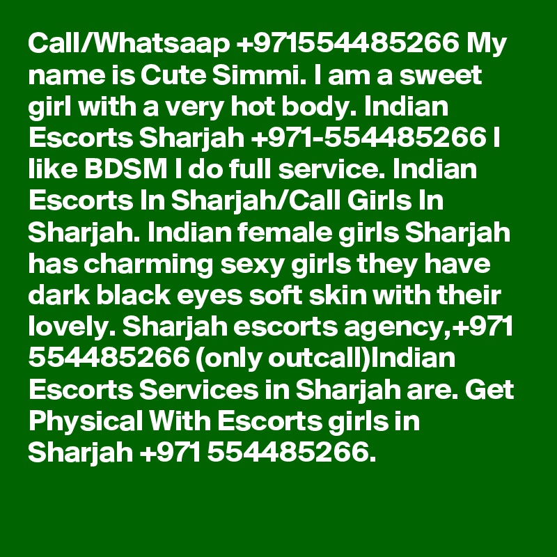 Call/Whatsaap +971554485266 My name is Cute Simmi. I am a sweet girl with a very hot body. Indian Escorts Sharjah +971-554485266 I like BDSM I do full service. Indian Escorts In Sharjah/Call Girls In Sharjah. Indian female girls Sharjah has charming sexy girls they have dark black eyes soft skin with their lovely. Sharjah escorts agency,+971 554485266 (only outcall)Indian Escorts Services in Sharjah are. Get Physical With Escorts girls in Sharjah +971 554485266.