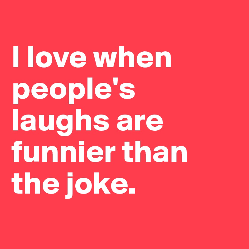 
I love when people's laughs are funnier than the joke.
