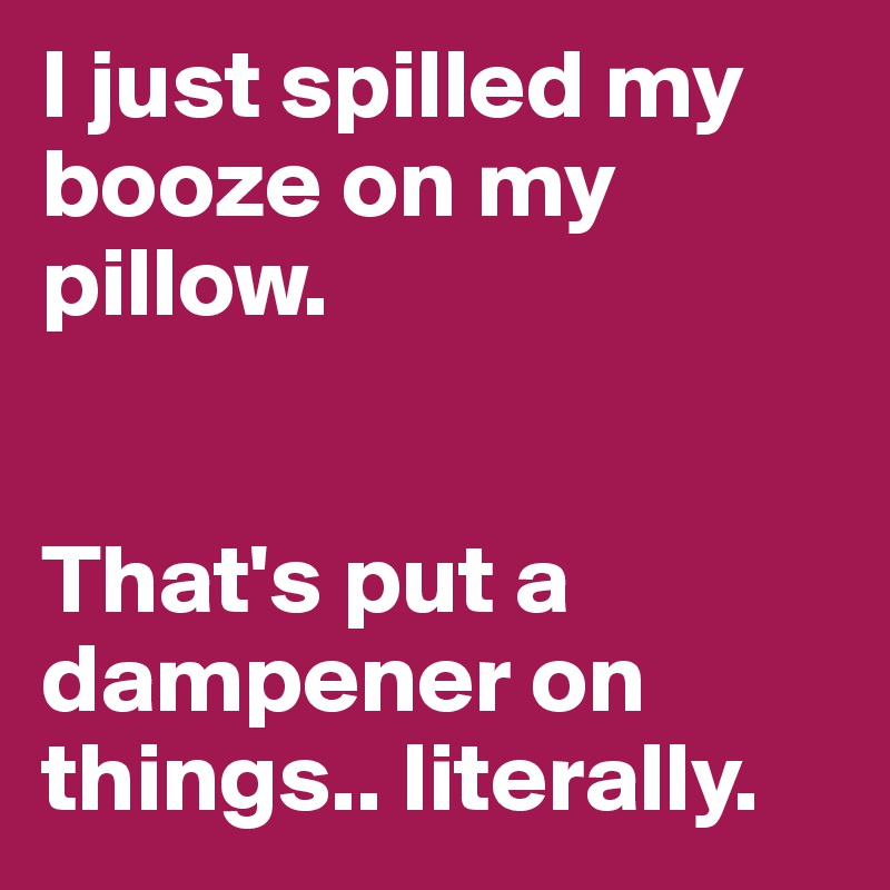 I just spilled my booze on my pillow. 


That's put a dampener on things.. literally.