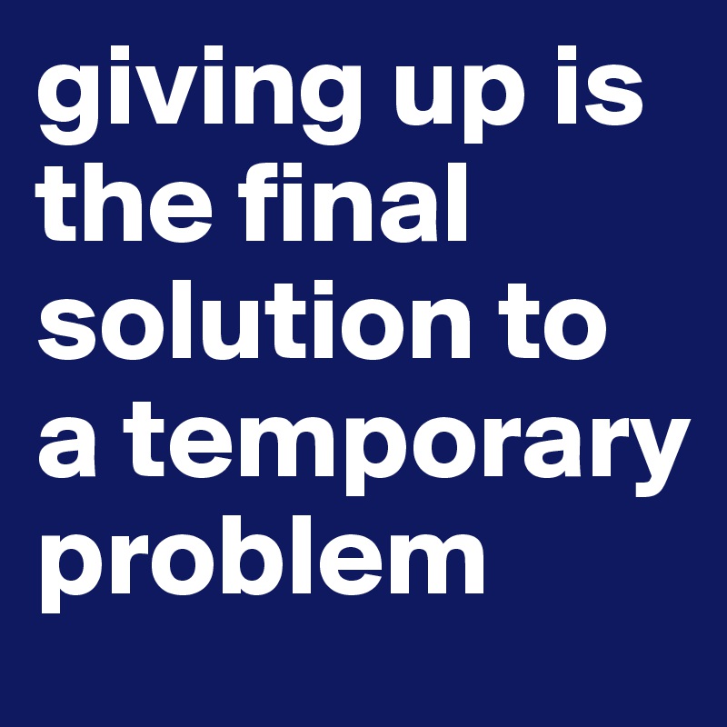 giving up is the final solution to a temporary problem